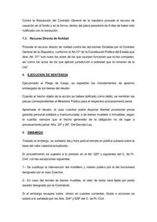 Contra la Resolución del Contralor General de la republica procede el recurso de
casación en el fondo y en la forma, dentro del plazo perentorio de 8 días de haber sido
notificado con la resolución.
7.3. Recurso Directo de Nulidad
Procede el recurso directo de nulidad contra las decisiones Dictadas por el Contralor
General de la Republica, conforme al Art.31º de la Constitución Política del Estado que
dice: Art. 31º “son nulos los actos de los que usurpen funciones que no les competen,
así como los actos de los que ejerzan jurisdicción o potestad que no emanen de la
Ley”.
8. EJECUCION DE SENTENCIA
Ejecutoriado el Pliego de Cargo, se expedirán los mandamientos de apremio
embargado de los bienes del deudor.
Cuando el hecho objeto de la acción se hallare tipificado como delito, se remitirán las
piezas correspondientes al Ministerio Publico para el respectivo procesamiento penal.
Apremiado el deudor, el Juez coactivo podrá disponer libertad provisional previa
garantía personal solidaria y mancomunada, o de bienes muebles o inmuebles, según
la cuantía; siempre que el hecho generador de la obligación no dé lugar a
procesamiento penal. Arts. 25º y 26º. Del Decreto Ley.
9. EMBARGO
Trabado el embargo, se señalara día y hora para el remate en pública subasta sobre la
base del valor catastral actualizado.
El procedimiento se sujetara a lo previsto en el Art. 525º y siguientes del C. de Pr.
Civil, con las excepciones siguientes:
1.- Se sustituye la intervención del martillero y notario público por la del funcionario
designado por el Juez Coactivo.
2.- En caso del remate de bienes muebles, el valor de estos será fijado por perito
tasador designado por la Contraloría.
Si el embargo recayere sobre dinero en cuantas corrientes, títulos o acciones se
estará a lo señalado por los Arts. 524º y 529º del C. de Pr. Civil.
 