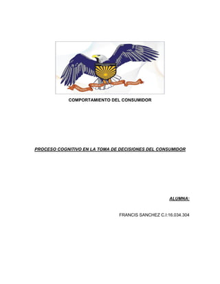 COMPORTAMIENTO DEL CONSUMIDOR
PROCESO COGNITIVO EN LA TOMA DE DECISIONES DEL CONSUMIDOR
ALUMNA:
FRANCIS SANCHEZ C.I:16.034.304
 