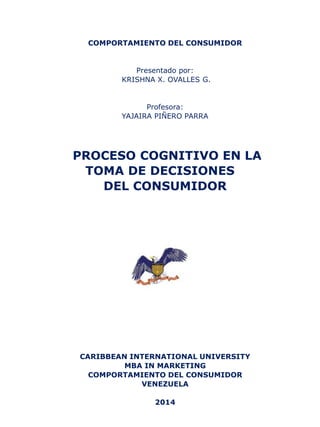 COMPORTAMIENTO DEL CONSUMIDOR 
Presentado por: 
KRISHNA X. OVALLES G. 
Profesora: 
YAJAIRA PIÑERO PARRA 
PROCESO COGNITIVO EN LA TOMA DE DECISIONES 
DEL CONSUMIDOR 
CARIBBEAN INTERNATIONAL UNIVERSITY 
MBA IN MARKETING 
COMPORTAMIENTO DEL CONSUMIDOR 
VENEZUELA 
2014  