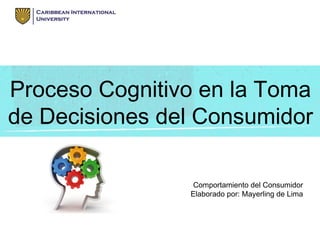 Proceso Cognitivo en la Toma
de Decisiones del Consumidor
Comportamiento del Consumidor
Elaborado por: Mayerling de Lima
 