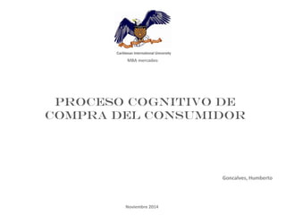 MBA mercadeo 
Proceso cognitivo de compra del consumidor 
Goncalves, Humberto 
Noviembre 2014  