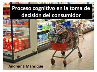 Proceso cognitivo en la toma de
    decisión del consumidor




Andreina Manrique
 
