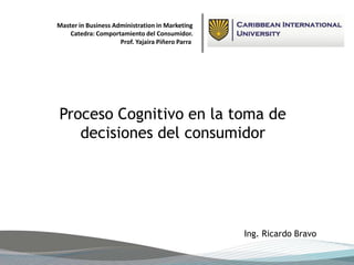 Master in Business Administration in Marketing 
Proceso Cognitivo en la toma de decisiones del consumidor 
Ing. Ricardo Bravo 
Catedra: Comportamiento del Consumidor. 
Prof. YajairaPiñero Parra  