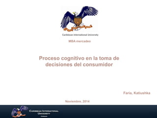 MBA mercadeo 
Proceso cognitivo en la toma de 
decisiones del consumidor 
Faria, Katiushka 
Noviembre, 2014 
 