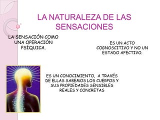 LA NATURALEZA DE LAS SENSACIONESLA SENSACIÓN COMO UNA OPERACIÓN PSÍQUICA.ES UN ACTO COGNOSCITIVO Y NO UN ESTADO AFECTIVO.ES UN CONOCIMIENTO,  A TRAVÉS DE ELLAS SABEMOS LOS CUERPOS Y SUS PROPIEDADES SENSIBLES REALES Y CONCRETAS