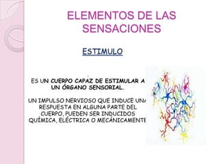 ELEMENTOS DE LAS SENSACIONESESTIMULO. ES UN CUERPO CAPAZ DE ESTIMULAR A UN ÓRGANO SENSORIAL.UN IMPULSO NERVIOSO QUE INDUCE UNA RESPUESTA EN ALGUNA PARTE DEL CUERPO, PUEDEN SER INDUCIDOS QUÍMICA, ELÉCTRICA O MECÁNICAMENTE