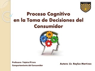 Proceso Cognitivo
en la Toma de Decisiones del
Consumidor
Profesora: Yajaira Piñero
Comportamiento del Consumidor
Autora: Lic. Rayluz Martínez
 