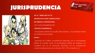 JURISPRUDENCIA
EXP. N. º 00003-2007-PC/TC
SENTENCIA DEL PLENO JURISDICCIONAL
DEL TRIBUNAL CONSTITUCIONAL
DEL 21 DE NOVIEMBRE DE 2007
PROCESO COMPETENCIAL
Municipalidad Distrital de Surquillo (demandante) c. Municipalidad Distrital
de Miraflores (demandada)
Síntesis.-
Demanda de conflicto competencial interpuesta por la Municipalidad
Distrital de Surquillo contra la Municipalidad Distrital de Miraflores, por
considerar que se ha producido afectación de las competencias
constitucionales previstas en los artículos 194º y 195º numerales 3 y 5.
 