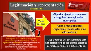 Legitimación y representación
artículo 109º:
Al poder ejecutivo con uno o
más gobiernos regionales o
municipales.Y que
opongan
El TC conoce de los conflictos que se susciten sobre
las competencias o atribuciones asignadas
directamente por la Constitución o las leyes
orgánicas que delimiten los ámbitos propios de los
poderes del Estado, los órganos
constitucionales, los gobiernos regionales o
municipales
A dos o más gobiernos
regionales, municipales o de
ellos entre sí.
A los poderes del Estado entre sí o
con cualquiera de los demás órganos
constitucionales, o a éstos ente sí.
 