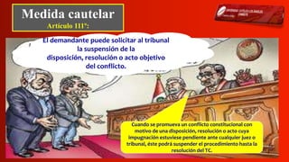 Medida cautelar
Artículo 111º:
El demandante puede solicitar al tribunal
la suspensión de la
disposición, resolución o acto objetivo
del conflicto.
Cuando se promueva un conflicto constitucional con
motivo de una disposición, resolución o acto cuya
impugnación estuviese pendiente ante cualquier juez o
tribunal, éste podrá suspender el procedimiento hasta la
resolución del TC.
 