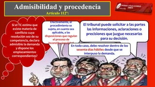 Admisibilidad y procedencia
Artículo 112º:
Si el TC estima que
existe materia de
conflicto cuya
resolución sea de su
competencia, declara
admisible la demanda
y dispone los
emplazamientos
correspondientes?
Efectivamente, el
procedimiento se
sujeta, en cuanto sea
aplicable, a las
disposiciones que regulan
el proceso de
inconstitucionalidad
El tribunal puede solicitar a las partes
las informaciones, aclaraciones o
precisiones que juzgue necesarias
para su decisión.
En todo caso, debe resolver dentro de los
sesenta días hábiles desde que se
interpuso la demanda.
 