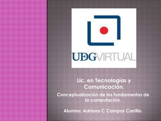 Lic. en Tecnologías y
           Comunicación.
Conceptualización de los fundamentos de
            la computación.

  Alumno: Adriana C Campos Carrillo.
 