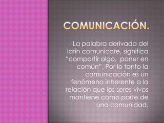 La palabra derivada del
 latín comunicare, significa
“compartir algo, poner en
     común”. Por lo tanto la
        comunicación es un
   fenómeno inherente a la
relación que los seres vivos
  mantiene como parte de
           una comunidad.
 