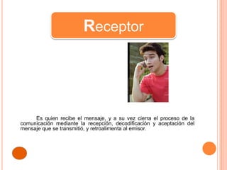 Receptor




     Es quien recibe el mensaje, y a su vez cierra el proceso de la
comunicación mediante la recepción, decodificación y aceptación del
mensaje que se transmitió, y retroalimenta al emisor.
 