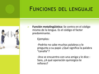 F UNCIONES            DEL LENGUAJE


    Función metalingüística: Se centra en el código
     mismo de la lengua. Es el código el factor
     predominante.
         Ejemplos:
         -Pedrito no sabe muchas palabras y le
         pregunta a su papá: ¿Qué significa la palabra
         “canalla”?
         -Ana se encuentra con una amiga y le dice :
         Sara, ¿A qué operación quirúrgica te
         refieres?
 