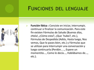 F UNCIONES            DEL LENGUAJE


    Función fática : Consiste en iniciar, interrumpir,
     continuar o finalizar la comunicación. Para este
     fin existen Fórmulas de Saludo (Buenos días,
     ¡Hola!, ¿Cómo esta?, ¿Que ´hubo?, etc.),
     Fórmulas de Despedida (Adiós, Hasta luego, Nos
     vemos, Que lo pases bien, etc.) y Fórmulas que
     se utilizan para Interrumpir una conversación y
     luego continuarla (Perdón....., Espere un
     momentito..., Como le decía..., Hablábamos de...,
     etc.).
 