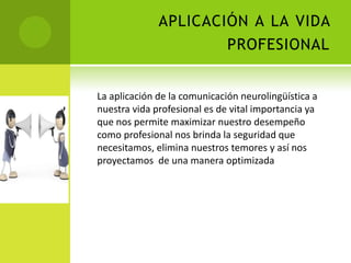 APLICACIÓN A LA VIDA
                      PROFESIONAL


La aplicación de la comunicación neurolingüística a
nuestra vida profesional es de vital importancia ya
que nos permite maximizar nuestro desempeño
como profesional nos brinda la seguridad que
necesitamos, elimina nuestros temores y así nos
proyectamos de una manera optimizada
 