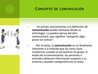 C ONCEPTO DE COMUNICACIÓN



       Un primer acercamiento a la definición de
    comunicación puede realizarse desde su
    etimología. La palabra deriva del latín
    communicare, que significa “compartir algo,
    poner en común”.
       Por lo tanto, la comunicación es un fenómeno
    inherente a la relación que los seres vivos
    mantienen cuando se encuentran en grupo. A .
    través de la comunicación, las personas o
    animales obtienen información respecto a su
    entorno y pueden compartirla con el resto.
 