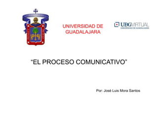 “EL PROCESO COMUNICATIVO”
UNIVERSIDAD DE
GUADALAJARA
Por: José Luis Mora Santos
 