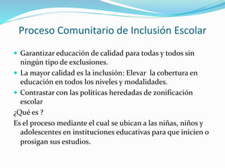 Proceso Comunitario de Inclusión Escolar
 Garantizar educación de calidad para todas y todos sin
ningún tipo de exclusiones.
 La mayor calidad es la inclusión: Elevar la cobertura en
educación en todos los niveles y modalidades.
 Contrastar con las políticas heredadas de zonificación
escolar
¿Qué es ?
Es el proceso mediante el cual se ubican a las niñas, niños y
adolescentes en instituciones educativas para que inicien o
prosigan sus estudios.
 