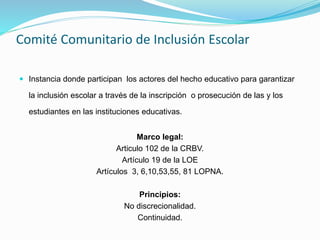 Comité Comunitario de Inclusión Escolar
 Instancia donde participan los actores del hecho educativo para garantizar
la inclusión escolar a través de la inscripción o prosecución de las y los
estudiantes en las instituciones educativas.
Marco legal:
Articulo 102 de la CRBV.
Artículo 19 de la LOE
Artículos 3, 6,10,53,55, 81 LOPNA.
Principios:
No discrecionalidad.
Continuidad.
 