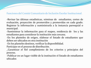 Funciones del Comité Comunitario de Inclusión Escolar Institucional.
-Revisar las últimas estadísticas, nóminas de estudiantes, cortes de
evaluación, proyección de promovidos y promovidas en cada grado.
Registrar la información y suministrarla a la instancia parroquial o
municipal.
-Suministrar la información para el mapeo, residencia de los y las
estudiantes para considerar la institución más cercana.
-En los planteles de origen, elaborar el listado de estudiantes que
deben ser ubicados en otra institución
-En los planteles destinos, verificar la disponibilidad.
Participar en el proceso de distribución.
_Garantizar el fiel complimiento de los criterios y principios del
proceso.
-Publicar en un lugar visible de la institución el listado de estudiantes
ubicados
 