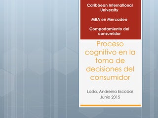 Proceso
cognitivo en la
toma de
decisiones del
consumidor
Lcda. Andreina Escobar
Junio 2015
Caribbean International
University
MBA en Mercadeo
Comportamiento del
consumidor
 