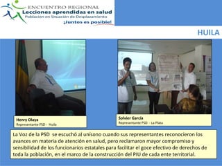 HUILA




 Henry Olaya                                    Solvier García
 Representante PSD ‐ Huila                      Representante PSD  ‐ La Plata


La Voz de la PSD  se escuchó al unísono cuando sus representantes reconocieron los 
avances en materia de atención en salud, pero reclamaron mayor compromiso y 
sensibilidad de los funcionarios estatales para facilitar el goce efectivo de derechos de 
toda la población, en el marco de la construcción del PIU de cada ente territorial.
 