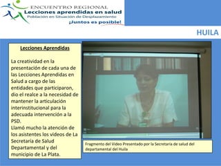 HUILA
    Lecciones Aprendidas

La creatividad en la 
presentación de cada una de 
las Lecciones Aprendidas en 
Salud a cargo de las  
entidades que participaron, 
dio el realce a la necesidad de 
mantener la articulación 
interinstitucional para la 
adecuada intervención a la 
PSD. 
Llamó mucho la atención de 
los asistentes los videos de La 
Secretaría de Salud                Fragmento del Video Presentado por la Secretaría de salud del 
Departamental y del                departamental del Huila
municipio de La Plata. 
 