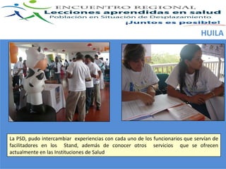 HUILA




La PSD, pudo intercambiar  experiencias con cada uno de los funcionarios que  servían de 
facilitadores  en  los    Stand,  además  de  conocer  otros    servicios    que  se  ofrecen 
actualmente en las Instituciones de Salud
 