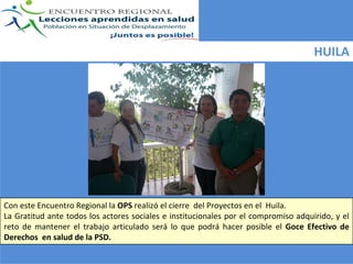 HUILA




Con este Encuentro Regional la OPS realizó el cierre  del Proyectos en el  Huila.  
La  Gratitud  ante  todos  los  actores  sociales  e  institucionales  por  el  compromiso  adquirido, y el 
reto  de  mantener  el  trabajo  articulado  será lo  que  podrá hacer  posible  el  Goce  Efectivo  de 
Derechos  en salud de la PSD.
 