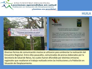HUILA




Diversas formas de comunicación masiva se utilizaron para ambientar la realización del 
Encuentro Regional. Entre ellos pasacalles, comunicados de prensa elaborados por la 
Secretaría de Salud de Neiva, los cuales fueron difundido por distintas emisoras 
regionales que resaltaron el trabajo realizado entre las Instituciones y la Población en 
Situación de Desplazamiento. 
 