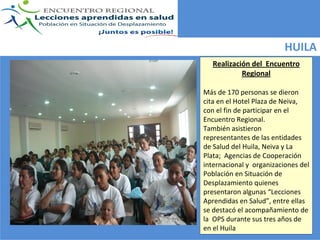 HUILA
   Realización del  Encuentro 
            Regional 

Más de 170 personas se dieron 
cita en el Hotel Plaza de Neiva, 
con el fin de participar en el 
Encuentro Regional.
También asistieron 
representantes de las entidades 
de Salud del Huila, Neiva y La 
Plata;  Agencias de Cooperación 
internacional y  organizaciones del 
Población en Situación de 
Desplazamiento quienes  
presentaron algunas “Lecciones 
Aprendidas en Salud”, entre ellas 
se destacó el acompañamiento de 
la  OPS durante sus tres años de 
en el Huila
 