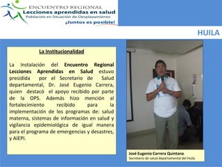 HUILA

             La Institucionalidad 

La  Instalación  del  Encuentro  Regional 
Lecciones  Aprendidas  en  Salud estuvo  
presidida    por  el  Secretario  de    Salud  
departamental,  Dr.  José Eugenio  Carrera, 
quien    destacó el  apoyo  recibido  por  parte  
de  la  OPS.  Además  hizo  mención  al 
fortalecimiento       recibido     para       la 
implementación  de  los  programas  de:  salud 
materna,  sistemas  de  información  en  salud  y 
vigilancia  epidemiológica  de  igual  manera 
para el programa de emergencias y desastres, 
y AIEPI. 

                                                     José Eugenio Carrera Quintana.
                                                     Secretario de salud departamental del Huila
 
