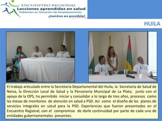 HUILA




El trabajo articulado entre la Secretaría Departamental del Huila, la  Secretaría de Salud de 
Neiva,  la  Dirección  Local  de  Salud  y  la  Personería  Municipal  de  La  Plata;    junto  con  el 
apoyo de la OPS, ha permitido  iniciar y consolidar a lo largo de tres años, procesos  como 
las mesas de monitoreo  de atención en salud a PSD. Así como  el diseño de los  planes de 
servicios  integrales  en  salud  para  la  PSD.  Experiencias  que  fueron  presentadas  en  el 
Encuentro  Regional,  con  el  compromiso  de  darle  continuidad  por parte  de  cada  una de  
entidades gubernamentales  presentes.
 