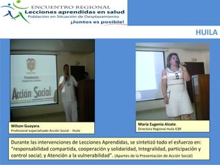 HUILA




Wilson Guayara.                                               María Eugenia Alzate. 
Profesional especializado Acción Social ‐ Huila               Directora Regional Huila ICBF


Durante las intervenciones de Lecciones Aprendidas, se sintetizó todo el esfuerzo en: 
“responsabilidad compartida, cooperación y solidaridad, Integralidad, participación y 
control social; y Atención a la vulnerabilidad”. (Apartes de la Presentación de Acción Social)
 