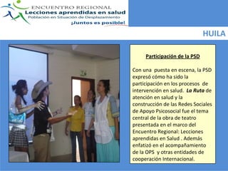 HUILA

     Participación de la PSD

Con una  puesta en escena, la PSD  
expresó cómo ha sido la 
participación en los procesos  de 
intervención en salud.  La Ruta de 
atención en salud y la 
construcción de las Redes Sociales 
de Apoyo Psicosocial fue el tema 
central de la obra de teatro 
presentada en el marco del 
Encuentro Regional: Lecciones 
aprendidas en Salud . Además  
enfatizó en el acompañamiento 
de la OPS  y otras entidades de 
cooperación Internacional. 
 