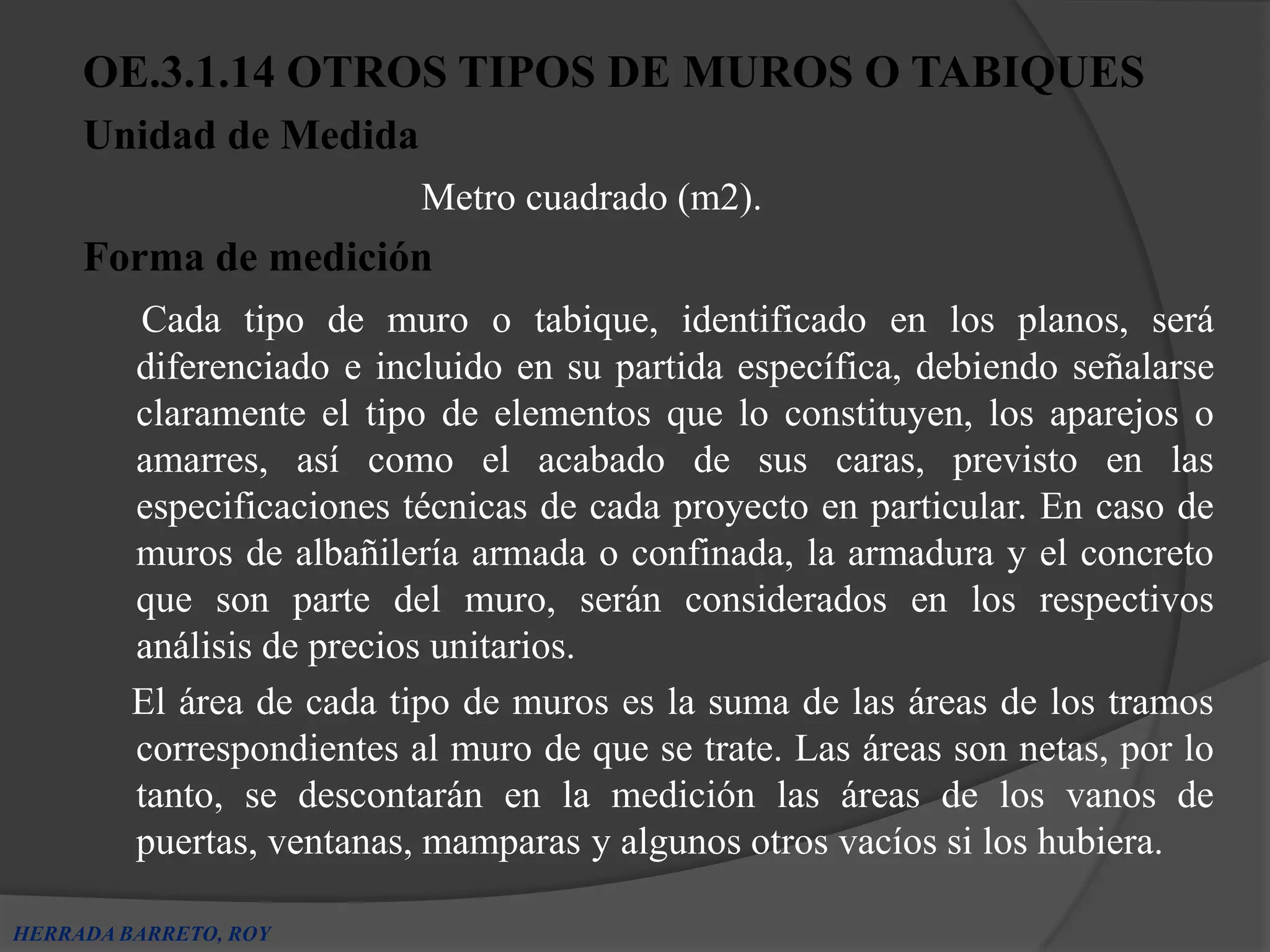 OE.3.1.14 OTROS TIPOS DE MUROS O TABIQUES
     Unidad de Medida
                           Metro cuadrado (m2).
     Forma de medición
         Cada tipo de muro o tabique, identificado en los planos, será
         diferenciado e incluido en su partida específica, debiendo señalarse
         claramente el tipo de elementos que lo constituyen, los aparejos o
         amarres, así como el acabado de sus caras, previsto en las
         especificaciones técnicas de cada proyecto en particular. En caso de
         muros de albañilería armada o confinada, la armadura y el concreto
         que son parte del muro, serán considerados en los respectivos
         análisis de precios unitarios.
         El área de cada tipo de muros es la suma de las áreas de los tramos
         correspondientes al muro de que se trate. Las áreas son netas, por lo
         tanto, se descontarán en la medición las áreas de los vanos de
         puertas, ventanas, mamparas y algunos otros vacíos si los hubiera.

HERRADA BARRETO, ROY
 