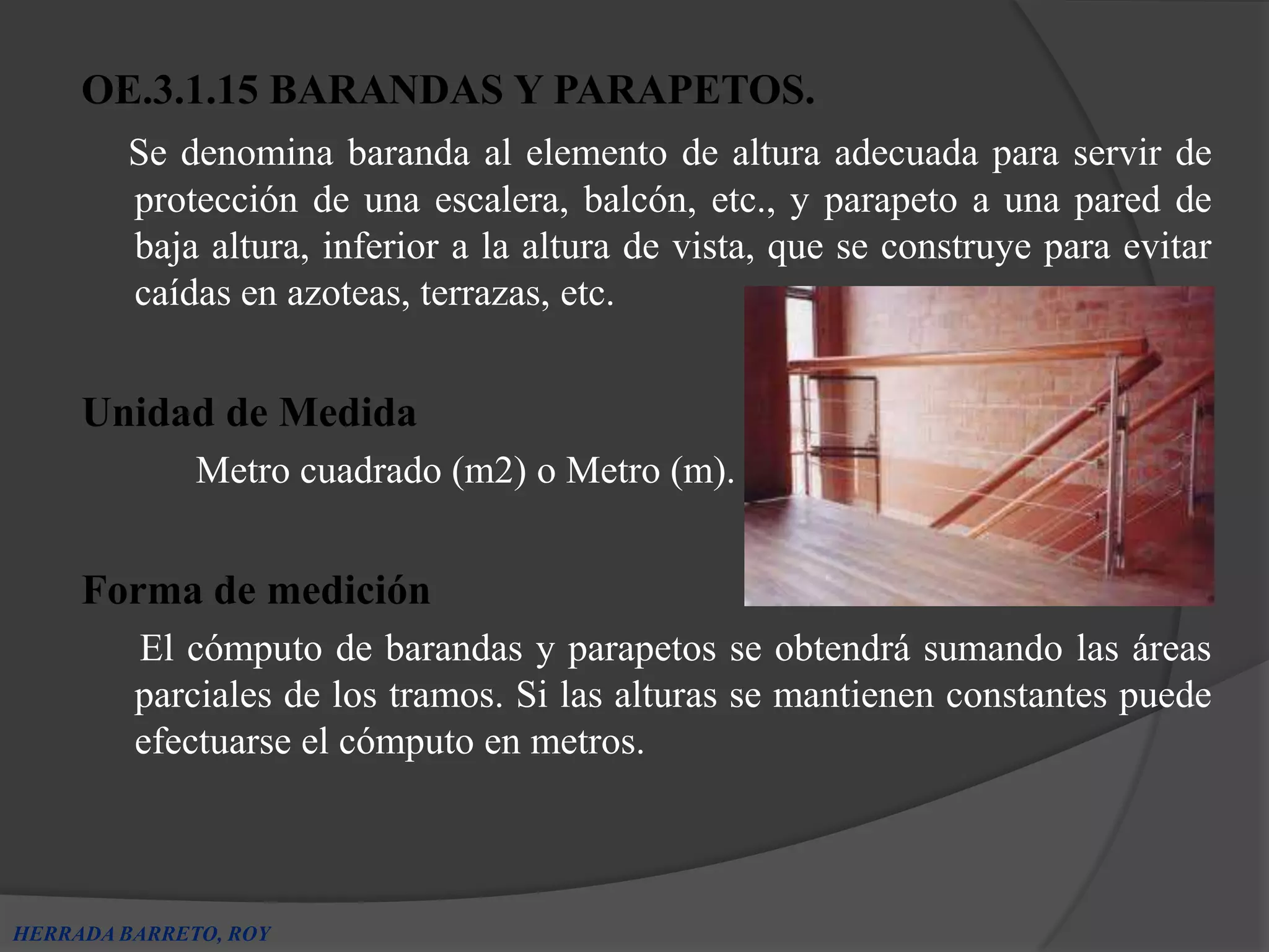 OE.3.1.15 BARANDAS Y PARAPETOS.
        Se denomina baranda al elemento de altura adecuada para servir de
        protección de una escalera, balcón, etc., y parapeto a una pared de
        baja altura, inferior a la altura de vista, que se construye para evitar
        caídas en azoteas, terrazas, etc.


     Unidad de Medida
              Metro cuadrado (m2) o Metro (m).


     Forma de medición
         El cómputo de barandas y parapetos se obtendrá sumando las áreas
         parciales de los tramos. Si las alturas se mantienen constantes puede
         efectuarse el cómputo en metros.



HERRADA BARRETO, ROY
 