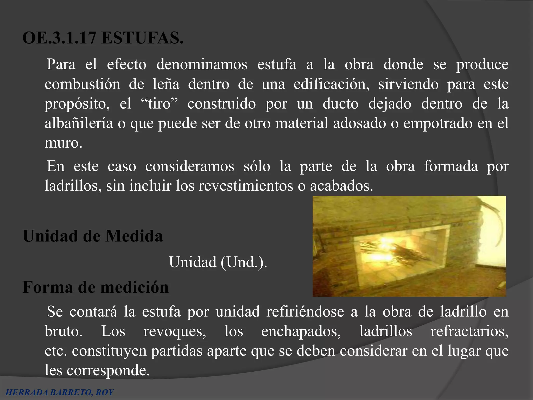 OE.3.1.17 ESTUFAS.
       Para el efecto denominamos estufa a la obra donde se produce
       combustión de leña dentro de una edificación, sirviendo para este
       propósito, el “tiro” construido por un ducto dejado dentro de la
       albañilería o que puede ser de otro material adosado o empotrado en el
       muro.
       En este caso consideramos sólo la parte de la obra formada por
       ladrillos, sin incluir los revestimientos o acabados.


   Unidad de Medida
                          Unidad (Und.).
   Forma de medición
       Se contará la estufa por unidad refiriéndose a la obra de ladrillo en
       bruto. Los revoques, los enchapados, ladrillos refractarios,
       etc. constituyen partidas aparte que se deben considerar en el lugar que
       les corresponde.
HERRADA BARRETO, ROY
 
