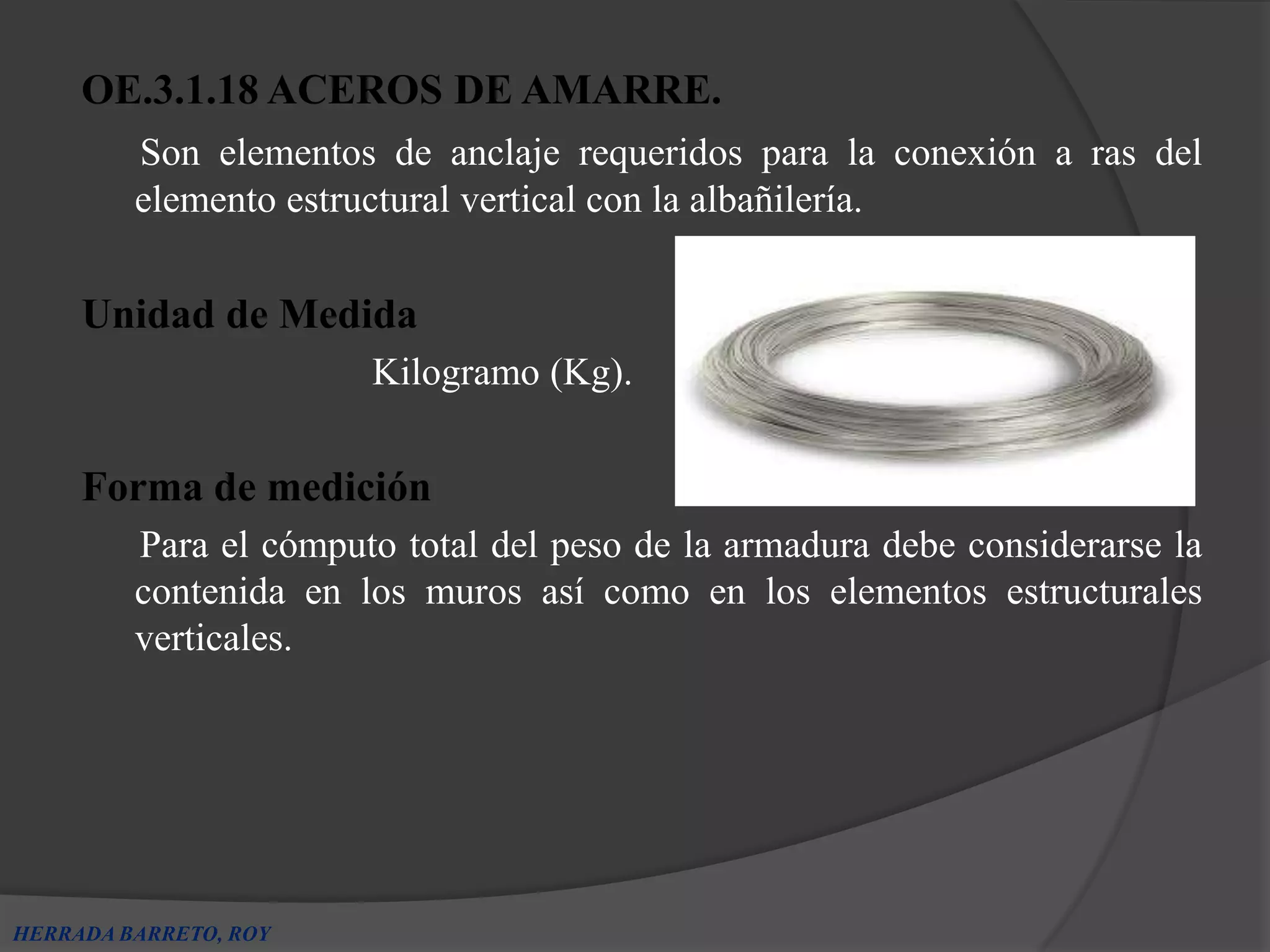OE.3.1.18 ACEROS DE AMARRE.
         Son elementos de anclaje requeridos para la conexión a ras del
         elemento estructural vertical con la albañilería.

     Unidad de Medida
                       Kilogramo (Kg).

     Forma de medición
         Para el cómputo total del peso de la armadura debe considerarse la
         contenida en los muros así como en los elementos estructurales
         verticales.




HERRADA BARRETO, ROY
 