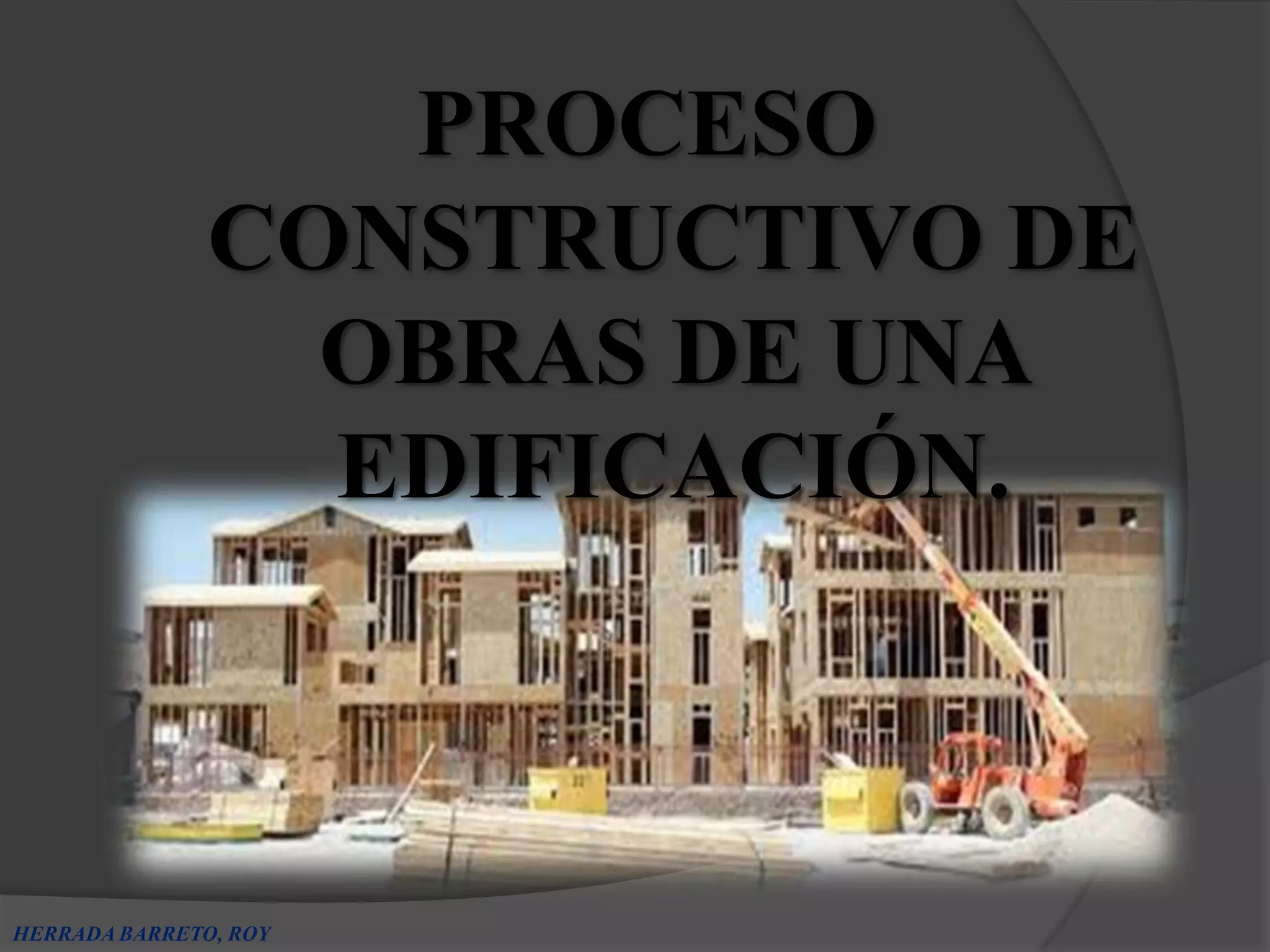 PROCESO
               CONSTRUCTIVO DE
                 OBRAS DE UNA
                 EDIFICACIÓN.



HERRADA BARRETO, ROY
 