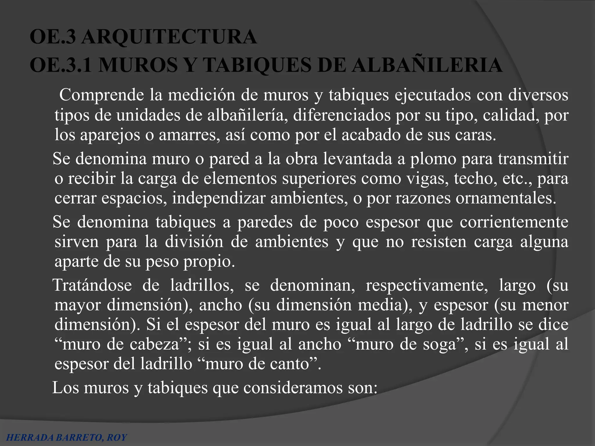 OE.3 ARQUITECTURA
   OE.3.1 MUROS Y TABIQUES DE ALBAÑILERIA
        Comprende la medición de muros y tabiques ejecutados con diversos
       tipos de unidades de albañilería, diferenciados por su tipo, calidad, por
       los aparejos o amarres, así como por el acabado de sus caras.
       Se denomina muro o pared a la obra levantada a plomo para transmitir
       o recibir la carga de elementos superiores como vigas, techo, etc., para
       cerrar espacios, independizar ambientes, o por razones ornamentales.
       Se denomina tabiques a paredes de poco espesor que corrientemente
       sirven para la división de ambientes y que no resisten carga alguna
       aparte de su peso propio.
       Tratándose de ladrillos, se denominan, respectivamente, largo (su
       mayor dimensión), ancho (su dimensión media), y espesor (su menor
       dimensión). Si el espesor del muro es igual al largo de ladrillo se dice
       “muro de cabeza”; si es igual al ancho “muro de soga”, si es igual al
       espesor del ladrillo “muro de canto”.
       Los muros y tabiques que consideramos son:

HERRADA BARRETO, ROY
 