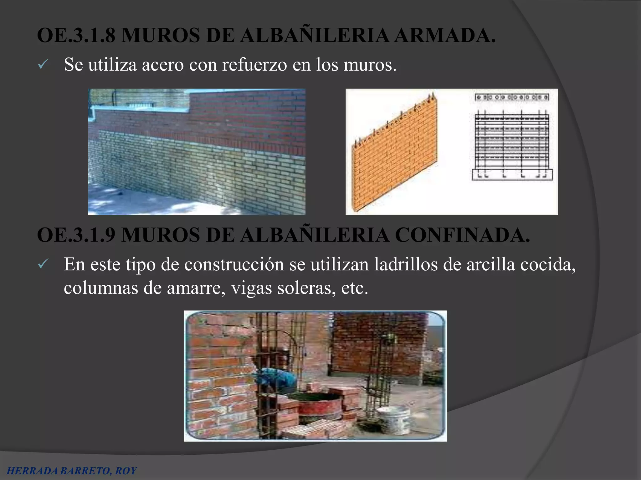 OE.3.1.8 MUROS DE ALBAÑILERIA ARMADA.
       Se utiliza acero con refuerzo en los muros.




    OE.3.1.9 MUROS DE ALBAÑILERIA CONFINADA.
       En este tipo de construcción se utilizan ladrillos de arcilla cocida,
        columnas de amarre, vigas soleras, etc.




HERRADA BARRETO, ROY
 