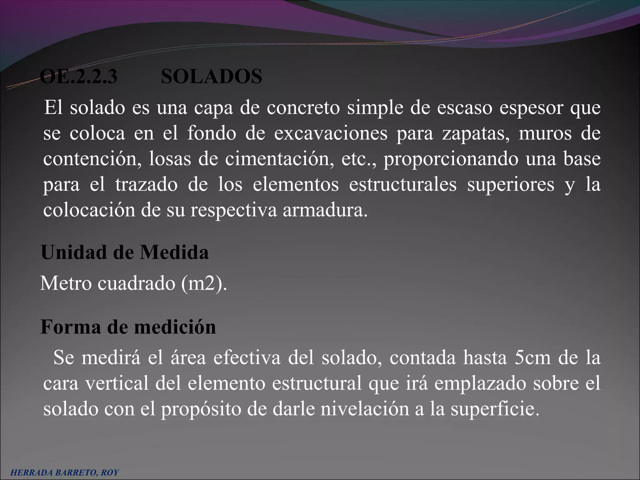OE.2.2.3       SOLADOS
     El solado es una capa de concreto simple de escaso espesor que
     se coloca en el fondo de excavaciones para zapatas, muros de
     contención, losas de cimentación, etc., proporcionando una base
     para el trazado de los elementos estructurales superiores y la
     colocación de su respectiva armadura.
     Unidad de Medida
     Metro cuadrado (m2).

     Forma de medición
      Se medirá el área efectiva del solado, contada hasta 5cm de la
     cara vertical del elemento estructural que irá emplazado sobre el
     solado con el propósito de darle nivelación a la superficie.

HERRADA BARRETO, ROY
 