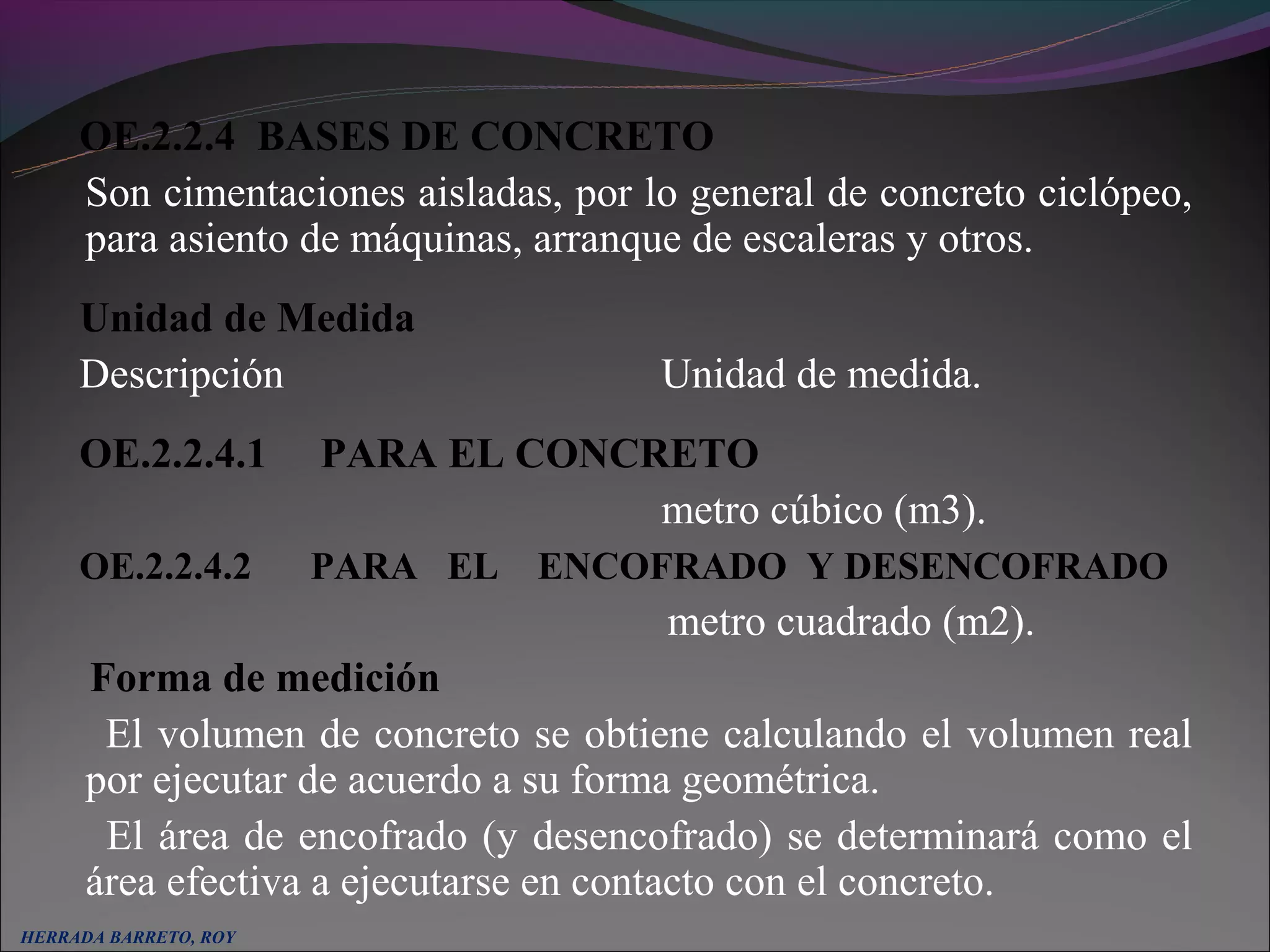 OE.2.2.4 BASES DE CONCRETO
     Son cimentaciones aisladas, por lo general de concreto ciclópeo,
     para asiento de máquinas, arranque de escaleras y otros.
     Unidad de Medida
     Descripción                      Unidad de medida.
     OE.2.2.4.1        PARA EL CONCRETO
                                    metro cúbico (m3).
     OE.2.2.4.2        PARA EL   ENCOFRADO Y DESENCOFRADO
                                       metro cuadrado (m2).
      Forma de medición
       El volumen de concreto se obtiene calculando el volumen real
      por ejecutar de acuerdo a su forma geométrica.
       El área de encofrado (y desencofrado) se determinará como el
      área efectiva a ejecutarse en contacto con el concreto.
HERRADA BARRETO, ROY
 