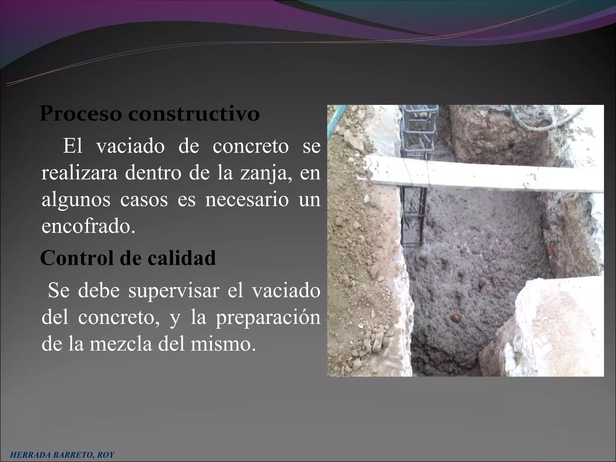 Proceso constructivo
       El vaciado de concreto se
     realizara dentro de la zanja, en
     algunos casos es necesario un
     encofrado.
     Control de calidad
      Se debe supervisar el vaciado
     del concreto, y la preparación
     de la mezcla del mismo.



HERRADA BARRETO, ROY
 