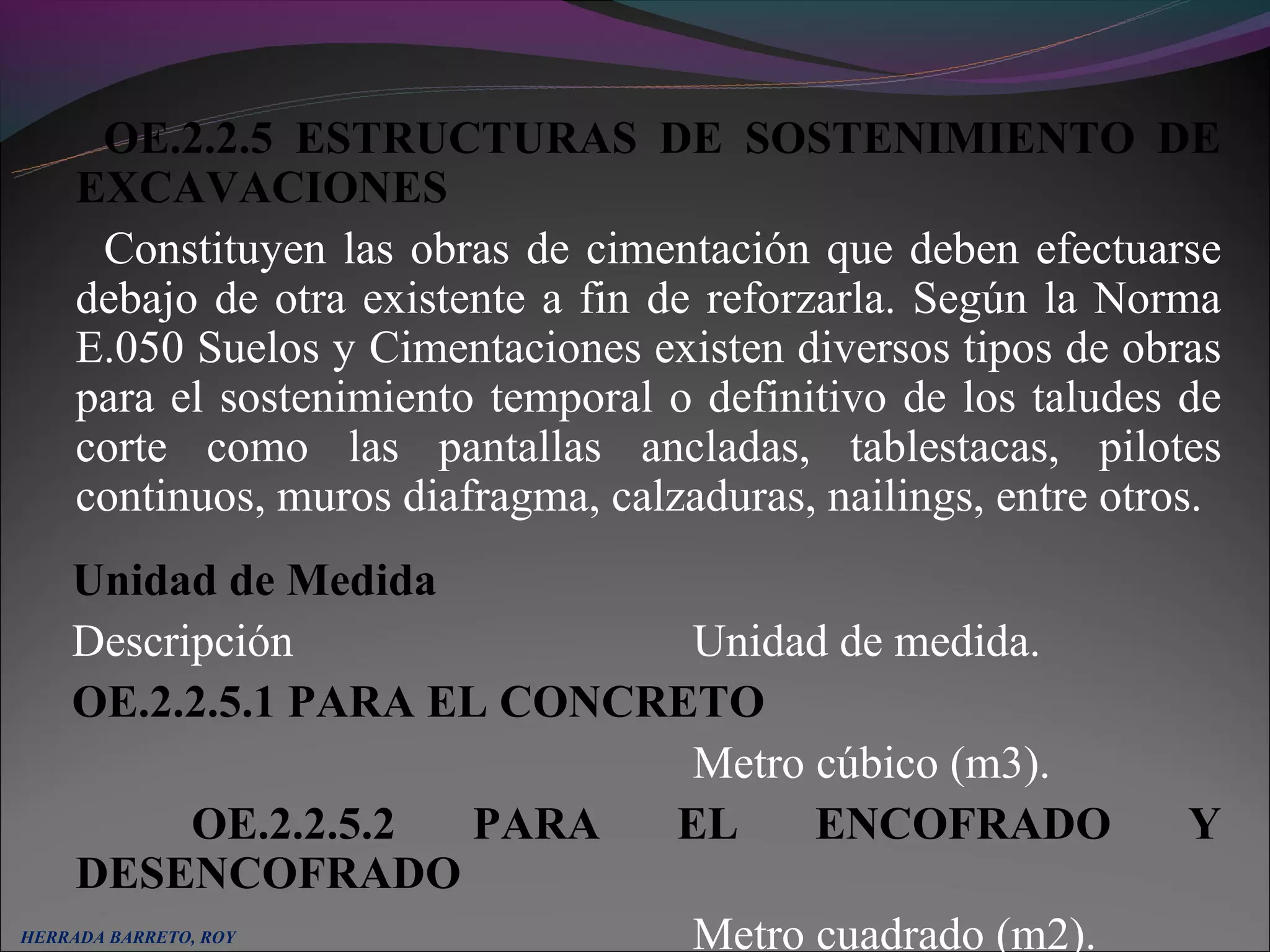 OE.2.2.5 ESTRUCTURAS DE SOSTENIMIENTO DE
     EXCAVACIONES
      Constituyen las obras de cimentación que deben efectuarse
     debajo de otra existente a fin de reforzarla. Según la Norma
     E.050 Suelos y Cimentaciones existen diversos tipos de obras
     para el sostenimiento temporal o definitivo de los taludes de
     corte como las pantallas ancladas, tablestacas, pilotes
     continuos, muros diafragma, calzaduras, nailings, entre otros.
    Unidad de Medida
    Descripción              Unidad de medida.
    OE.2.2.5.1 PARA EL CONCRETO
                             Metro cúbico (m3).
          OE.2.2.5.2 PARA   EL     ENCOFRADO                     Y
    DESENCOFRADO
HERRADA BARRETO, ROY         Metro cuadrado (m2).
 