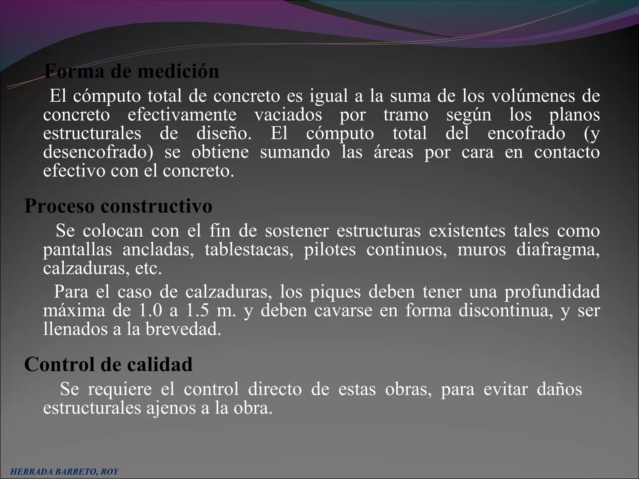 Forma de medición
       El cómputo total de concreto es igual a la suma de los volúmenes de
      concreto efectivamente vaciados por tramo según los planos
      estructurales de diseño. El cómputo total del encofrado (y
      desencofrado) se obtiene sumando las áreas por cara en contacto
      efectivo con el concreto.
  Proceso constructivo
        Se colocan con el fin de sostener estructuras existentes tales como
      pantallas ancladas, tablestacas, pilotes continuos, muros diafragma,
      calzaduras, etc.
        Para el caso de calzaduras, los piques deben tener una profundidad
      máxima de 1.0 a 1.5 m. y deben cavarse en forma discontinua, y ser
      llenados a la brevedad.
  Control de calidad
        Se requiere el control directo de estas obras, para evitar daños
      estructurales ajenos a la obra.

   
HERRADA BARRETO, ROY
 