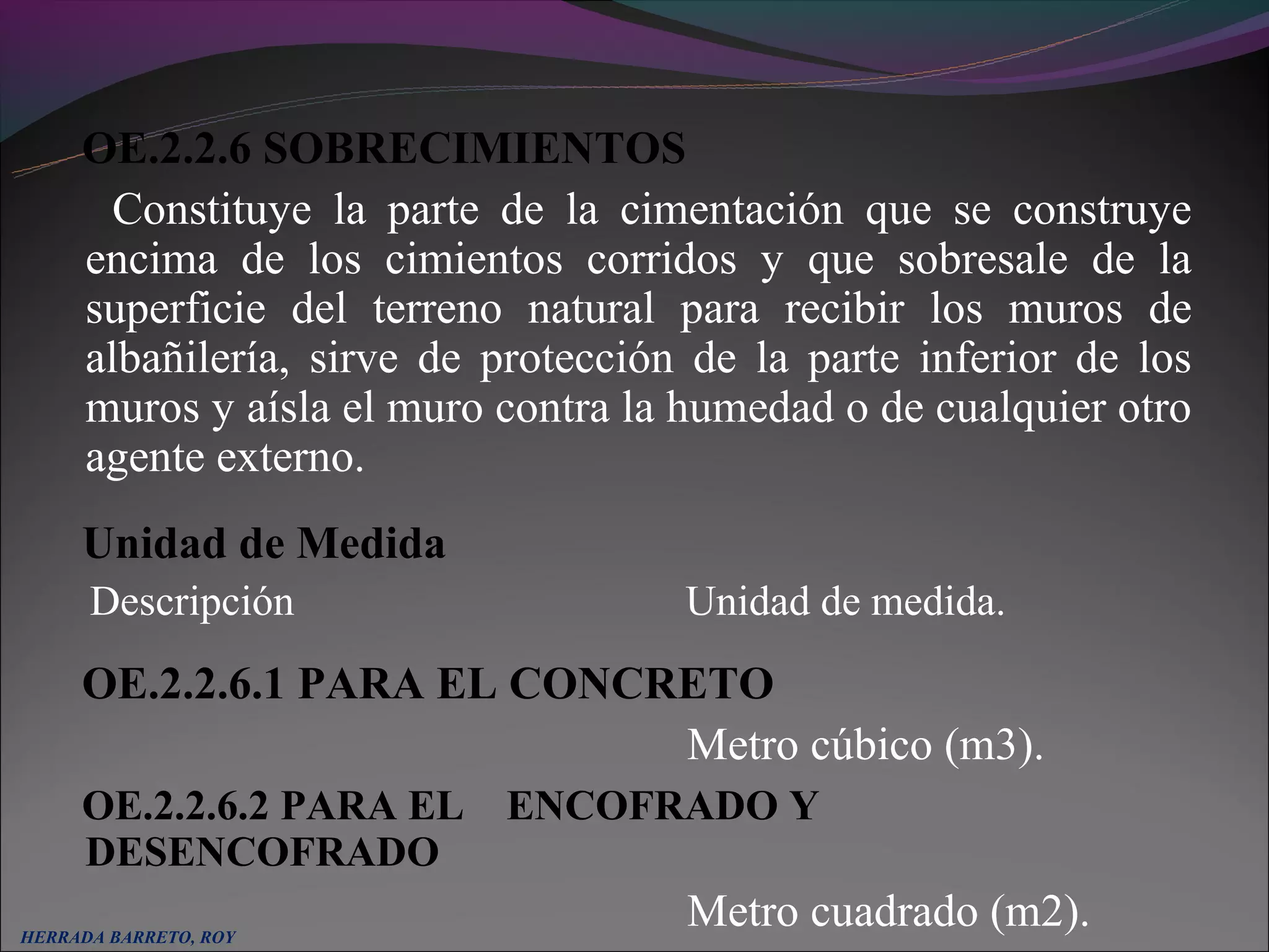 OE.2.2.6 SOBRECIMIENTOS
       Constituye la parte de la cimentación que se construye
     encima de los cimientos corridos y que sobresale de la
     superficie del terreno natural para recibir los muros de
     albañilería, sirve de protección de la parte inferior de los
     muros y aísla el muro contra la humedad o de cualquier otro
     agente externo.
     Unidad de Medida
      Descripción                    Unidad de medida.
     OE.2.2.6.1 PARA EL CONCRETO
                             Metro cúbico (m3).
     OE.2.2.6.2 PARA EL ENCOFRADO Y
     DESENCOFRADO
HERRADA BARRETO, ROY
                                     Metro cuadrado (m2).
 
